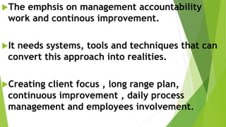 The emphsis on management accountability
work and continous improvement.
It needs systems, tools and techniques that can
convert this approach into realities.
Creating client focus , long range plan,
continuous improvement , daily process
management and employees involvement.
 