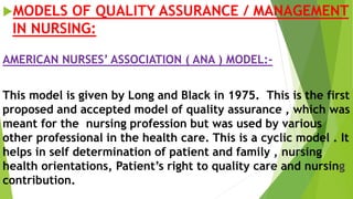 MODELS OF QUALITY ASSURANCE / MANAGEMENT
IN NURSING:
AMERICAN NURSES’ ASSOCIATION ( ANA ) MODEL:-
This model is given by Long and Black in 1975. This is the first
proposed and accepted model of quality assurance , which was
meant for the nursing profession but was used by various
other professional in the health care. This is a cyclic model . It
helps in self determination of patient and family , nursing
health orientations, Patient’s right to quality care and nursing
contribution.
 
