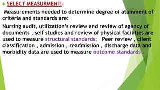  SELECT MEASURMENT:-
Measurements needed to determine degree of atainment of
criteria and standards are:
Nursing audit, utilization’s review and review of agency of
documents , self studies and review of physical facilities are
used to measure structural standards; Peer review , client
classification , admission , readmission , discharge data and
morbidity data are used to measure outcome standards .
 