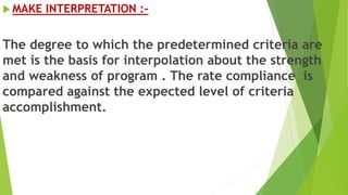  MAKE INTERPRETATION :-
The degree to which the predetermined criteria are
met is the basis for interpolation about the strength
and weakness of program . The rate compliance is
compared against the expected level of criteria
accomplishment.
 