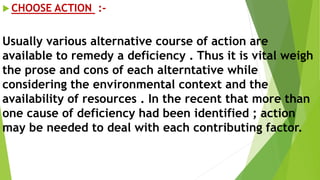  CHOOSE ACTION :-
Usually various alternative course of action are
available to remedy a deficiency . Thus it is vital weigh
the prose and cons of each alterntative while
considering the environmental context and the
availability of resources . In the recent that more than
one cause of deficiency had been identified ; action
may be needed to deal with each contributing factor.
 