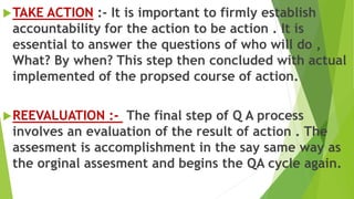 TAKE ACTION :- It is important to firmly establish
accountability for the action to be action . It is
essential to answer the questions of who will do ,
What? By when? This step then concluded with actual
implemented of the propsed course of action.
REEVALUATION :- The final step of Q A process
involves an evaluation of the result of action . The
assesment is accomplishment in the say same way as
the orginal assesment and begins the QA cycle again.
 