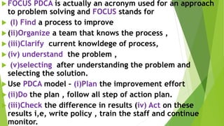 FOCUS PDCA is actually an acronym used for an approach
to problem solving and FOCUS stands for
 (I) Find a process to improve
(ii)Organize a team that knows the process ,
(iii)Clarify current knowldege of process,
(iv) understand the problem ,
 (v)selecting after understanding the problem and
selecting the solution.
Use PDCA model – (i)Plan the improvement effort
(ii)Do the plan , follow all step of action plan.
(iii)Check the difference in results (iv) Act on these
results i,e, write policy , train the staff and continue
monitor.
 