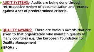 AUDIT SYSTEMS:- Audits are being done through
retrospective review of documentation and records
against a set of predetermined criteria.
QUALITY AWARDS:- There are various awards that are
given to that organization who maintain quality in
many countries e.g. the European Foundation for
Quality Management
( EFQM) .
 