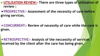  UTILIZATION REVIEW:- There are three types of utilization of
review :
◾PROSPECTIVE:- Assessment of the necessity of care before
giving services.
◾CONCURRENT:- Review of necessity of care while the care is
given.
◾RETROSPECTIVE:- Analysis of the neccessity of services
received by the client after the care has being given.
 