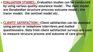  EVALUATION STUDIES:- Evaluation studies can be conducted
by using various quality assurance model . The main model
are Donabedian structure proccess outcome model ; the
tracer model; the sentinel model etc.
 CLIENTS’ SATISFACTION:- Client satisfaction can be assessed
using person or telephone interviews and mailed
questionnaire. Data from client satisfaction surveys are used
to measure strucure process and outcome of care given.
 
