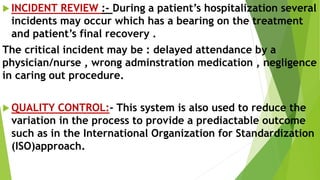  INCIDENT REVIEW :- During a patient’s hospitalization several
incidents may occur which has a bearing on the treatment
and patient’s final recovery .
The critical incident may be : delayed attendance by a
physician/nurse , wrong adminstration medication , negligence
in caring out procedure.
 QUALITY CONTROL:- This system is also used to reduce the
variation in the process to provide a prediactable outcome
such as in the International Organization for Standardization
(ISO)approach.
 
