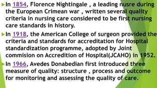 In 1854, Florence Nightingale , a leading nusre during
the European Crimean war , written several quality
criteria in nursing care considered to be first nursing
care standards in history.
In 1918, the American College of surgeon provided the
criteria and standards for accreditation for Hospital
standardization programme, adopted by Joint
commision on Accredition of Hospital(JCAHO) in 1952.
In 1966, Avedes Donabedian first introduced three
measure of quality: structure , process and outcome
for monitoring and assessing the quality of care.
 