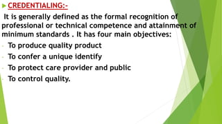  CREDENTIALING:-
It is generally defined as the formal recognition of
professional or technical competence and attainment of
minimum standards . It has four main objectives:
- To produce quality product
- To confer a unique identify
- To protect care provider and public
- To control quality.
 