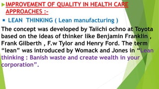 IMPROVEMENT OF QUALITY IN HEALTH CARE
APPROACHES :-
◾ LEAN THINKING ( Lean manufacturing )
The concept was developed by Taiichi ochno at Toyota
based on the ideas of thinker like Benjamin Franklin ,
Frank Gilberth , F.w Tylor and Henry Ford. The term
“lean” was introduced by Womack and Jones in “Lean
thinking : Banish waste and create wealth in your
corporation”.
 