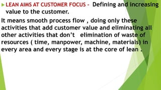  LEAN AIMS AT CUSTOMER FOCUS - Defining and increasing
value to the customer.
It means smooth process flow , doing only these
activities that add customer value and eliminating all
other activities that don’t elimination of waste of
resources ( time, manpower, machine, materials) in
every area and every stage is at the core of lean .
 