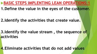 BASIC STEPS IMPLENTING LEAN OPERATIONS:1
1.Define the value in the eyes of the customer.
2.Identify the activities that create value.
3.Identify the value stream , the sequence of
activities
4.Eliminate activities that do not add values
 