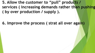 5. Allow the customer to “pull” products /
services ( increasing demands rather than pushing
( by over production / supply ).
6. Improve the process ( strat all over again)
 