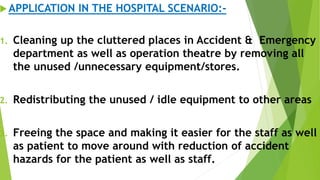 APPLICATION IN THE HOSPITAL SCENARIO:-
1. Cleaning up the cluttered places in Accident & Emergency
department as well as operation theatre by removing all
the unused /unnecessary equipment/stores.
2. Redistributing the unused / idle equipment to other areas
3. Freeing the space and making it easier for the staff as well
as patient to move around with reduction of accident
hazards for the patient as well as staff.
 