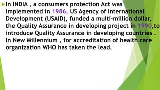 In INDIA , a consumers protection Act was
implemented in 1986. US Agency of International
Development (USAID), funded a multi-million dollar,
the Quality Assurance in developing project in 1990,to
introduce Quality Assurance in developing countries .
In New Millennium , for accreditation of health care
organization WHO has taken the lead.
 