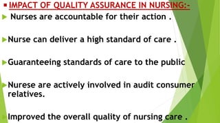 ◾IMPACT OF QUALITY ASSURANCE IN NURSING:-
 Nurses are accountable for their action .
Nurse can deliver a high standard of care .
Guaranteeing standards of care to the public
Nurese are actively involved in audit consumer
relatives.
Improved the overall quality of nursing care .
 