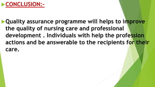 CONCLUSION:-
Quality assurance programme will helps to improve
the quality of nursing care and professional
development . Individuals with help the profession
actions and be answerable to the recipients for their
care.
 