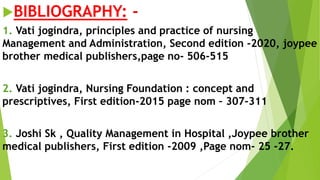 BIBLIOGRAPHY: -
1. Vati jogindra, principles and practice of nursing
Management and Administration, Second edition -2020, joypee
brother medical publishers,page no- 506-515
2. Vati jogindra, Nursing Foundation : concept and
prescriptives, First edition-2015 page nom – 307-311
3. Joshi Sk , Quality Management in Hospital ,Joypee brother
medical publishers, First edition -2009 ,Page nom- 25 -27.
 