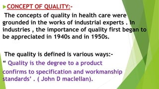 CONCEPT OF QUALITY:-
The concepts of quality in health care were
grounded in the works of industrial experts . In
industries , the importance of quality first began to
be appreciated in 1940s and in 1950s.
The quality is defined is various ways:-
“ Quality is the degree to a product
confirms to specification and workmanship
standards’ . ( John D maclellan).
 