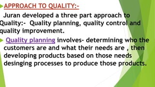 APPROACH TO QUALITY:-
Juran developed a three part approach to
Quality:- Quality planning, quality control and
quality improvement.
 Quality planning involves- determining who the
customers are and what their needs are , then
developing products based on those needs
desinging processes to produce those products.
 