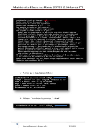 Administration Réseau sous Ubuntu SERVER 12.10‐Serveur FTP 
12 
 Vérifier que le paquetage existe bien : 
 Effectuer l’installation du paquetage “ vsftpd “ 
Mohamed Bouhamed & Ghassen sellmi 2014-2015 
BERNIER François –AFPA Formation TSGERI 2012-2013 
 