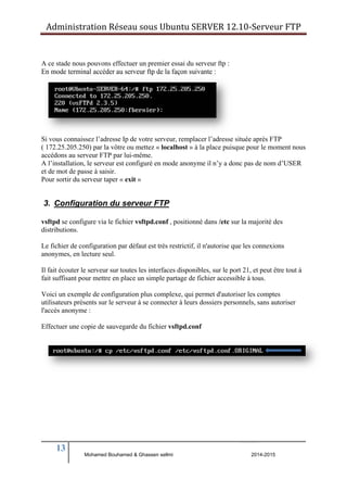 Administration Réseau sous Ubuntu SERVER 12.10‐Serveur FTP 
A ce stade nous pouvons effectuer un premier essai du serveur ftp : 
En mode terminal accéder au serveur ftp de la façon suivante : 
Si vous connaissez l’adresse Ip de votre serveur, remplacer l’adresse située après FTP 
( 172.25.205.250) par la vôtre ou mettez « localhost » à la place puisque pour le moment nous 
accédons au serveur FTP par lui-même. 
A l’installation, le serveur est configuré en mode anonyme il n’y a donc pas de nom d’USER 
et de mot de passe à saisir. 
Pour sortir du serveur taper « exit » 
3. Configuration du serveur FTP 
vsftpd se configure via le fichier vsftpd.conf , positionné dans /etc sur la majorité des 
distributions. 
Le fichier de configuration par défaut est très restrictif, il n'autorise que les connexions 
anonymes, en lecture seul. 
Il fait écouter le serveur sur toutes les interfaces disponibles, sur le port 21, et peut être tout à 
fait suffisant pour mettre en place un simple partage de fichier accessible à tous. 
Voici un exemple de configuration plus complexe, qui permet d'autoriser les comptes 
utilisateurs présents sur le serveur à se connecter à leurs dossiers personnels, sans autoriser 
l'accès anonyme : 
Effectuer une copie de sauvegarde du fichier vsftpd.conf 
13 
Mohamed Bouhamed & Ghassen sellmi 2014-2015 
BERNIER François –AFPA Formation TSGERI 2012-2013 
 