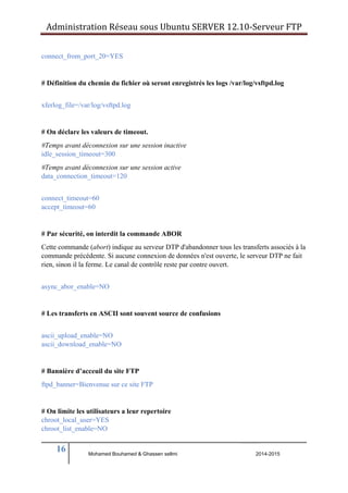Administration Réseau sous Ubuntu SERVER 12.10‐Serveur FTP 
connect_from_port_20=YES 
# Définition du chemin du fichier où seront enregistrés les logs /var/log/vsftpd.log 
xferlog_file=/var/log/vsftpd.log 
# On déclare les valeurs de timeout. 
#Temps avant déconnexion sur une session inactive 
idle_session_timeout=300 
#Temps avant déconnexion sur une session active 
data_connection_timeout=120 
connect_timeout=60 
accept_timeout=60 
# Par sécurité, on interdit la commande ABOR 
Cette commande (abort) indique au serveur DTP d'abandonner tous les transferts associés à la 
commande précédente. Si aucune connexion de données n'est ouverte, le serveur DTP ne fait 
rien, sinon il la ferme. Le canal de contrôle reste par contre ouvert. 
async_abor_enable=NO 
# Les transferts en ASCII sont souvent source de confusions 
ascii_upload_enable=NO 
ascii_download_enable=NO 
# Bannière d’acceuil du site FTP 
ftpd_banner=Bienvenue sur ce site FTP 
# On limite les utilisateurs a leur repertoire 
chroot_local_user=YES 
chroot_list_enable=NO 
16 
Mohamed Bouhamed & Ghassen sellmi 2014-2015 
BERNIER François –AFPA Formation TSGERI 2012-2013 
 