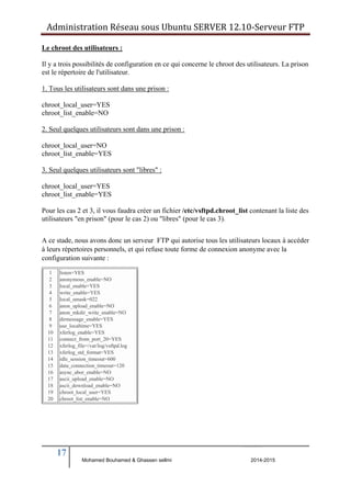 Administration Réseau sous Ubuntu SERVER 12.10‐Serveur FTP 
Le chroot des utilisateurs : 
Il y a trois possibilités de configuration en ce qui concerne le chroot des utilisateurs. La prison 
est le répertoire de l'utilisateur. 
1. Tous les utilisateurs sont dans une prison : 
chroot_local_user=YES 
chroot_list_enable=NO 
2. Seul quelques utilisateurs sont dans une prison : 
chroot_local_user=NO 
chroot_list_enable=YES 
3. Seul quelques utilisateurs sont "libres" : 
chroot_local_user=YES 
chroot_list_enable=YES 
Pour les cas 2 et 3, il vous faudra créer un fichier /etc/vsftpd.chroot_list contenant la liste des 
utilisateurs "en prison" (pour le cas 2) ou "libres" (pour le cas 3). 
A ce stade, nous avons donc un serveur FTP qui autorise tous les utilisateurs locaux à accéder 
à leurs répertoires personnels, et qui refuse toute forme de connexion anonyme avec la 
configuration suivante : 
17 
BERNIER François –AFPA Formation TSGERI 2012-2013 
1 
2 
3 
4 
5 
6 
7 
8 
9 
10 
11 
12 
13 
14 
15 
16 
17 
18 
19 
20 
listen=YES 
anonymous_enable=NO 
local_enable=YES 
write_enable=YES 
local_umask=022 
anon_upload_enable=NO 
anon_mkdir_write_enable=NO 
dirmessage_enable=YES 
use_localtime=YES 
xferlog_enable=YES 
connect_from_port_20=YES 
xferlog_file=/var/log/vsftpd.log 
xferlog_std_format=YES 
idle_session_timeout=600 
data_connection_timeout=120 
async_abor_enable=NO 
ascii_upload_enable=NO 
ascii_download_enable=NO 
chroot_local_user=YES 
chroot_list_enable=NO 
Mohamed Bouhamed & Ghassen sellmi 2014-2015 
 