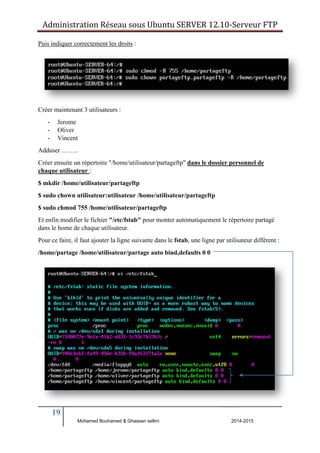 Administration Réseau sous Ubuntu SERVER 12.10‐Serveur FTP 
Puis indiquer correctement les droits : 
Créer maintenant 3 utilisateurs : 
- Jerome 
- Oliver 
- Vincent 
Adduser …….. 
Créer ensuite un répertoire "/home/utilisateur/partageftp" dans le dossier personnel de 
chaque utilisateur : 
$ mkdir /home/utilisateur/partageftp 
$ sudo chown utilisateur:utilisateur /home/utilisateur/partageftp 
$ sudo chmod 755 /home/utilisateur/partageftp 
Et enfin modifier le fichier "/etc/fstab" pour monter automatiquement le répertoire partagé 
dans le home de chaque utilisateur. 
Pour ce faire, il faut ajouter la ligne suivante dans le fstab, une ligne par utilisateur différent : 
/home/partage /home/utilisateur/partage auto bind,defaults 0 0 
19 
Mohamed Bouhamed & Ghassen sellmi 2014-2015 
BERNIER François –AFPA Formation TSGERI 2012-2013 
 