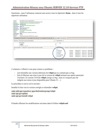 Administration Réseau sous Ubuntu SERVER 12.10‐Serveur FTP 
fonctionne , mais l’utilisateur connecté aura accès à tous le répertoire /home , donc à tous les 
répertoire utilisateur. 
2 solutions s’offrent à vous pour contrer ce problème : 
- soit réinstaller une version ultérieure de vsftpd qui ne contient pas ce bug. 
- Soit d’effectuer une mise à jour de la version de vsftpd incluant une option autorisant 
l’écriture ( la version 3.0.0 de vsftpd corrige ce bug , mais n’a toujours pas été 
intégrée aux mises à jour disponible pour Ubuntu 12….) 
La procédure à suivre est la suivante : 
Installer le lien vers la version corrigée et réinstaller vsftpd. 
sudo add-apt-repository ppa:thefrontiergroup/vsftpd 
sudo apt-get update 
sudo apt-get install vsftpd 
Il faudra effectuer les modifications suivantes dans le fichier vsftpd.conf 
21 
Mohamed Bouhamed & Ghassen sellmi 2014-2015 
BERNIER François –AFPA Formation TSGERI 2012-2013 
 