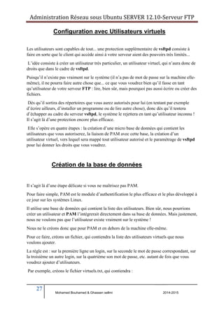 Administration Réseau sous Ubuntu SERVER 12.10‐Serveur FTP 
Les utilisateurs sont capables de tout... une protection supplémentaire de vsftpd consiste à 
faire en sorte que le client qui accède ainsi à votre serveur aient des pouvoirs très limités... 
L’idée consiste à créer un utilisateur très particulier, un utilisateur virtuel, qui n’aura donc de 
droits que dans le cadre de vsftpd. 
Puisqu’il n’existe pas vraiment sur le système (il n’a pas de mot de passe sur la machine elle-même), 
il ne pourra faire autre chose que... ce que vous voudrez bien qu’il fasse en tant 
qu’utilisateur de votre serveur FTP : lire, bien sûr, mais pourquoi pas aussi écrire ou créer des 
fichiers. 
Dès qu’il sortira des répertoires que vous aurez autorisés pour lui (en tentant par exemple 
d’écrire ailleurs, d’installer un programme ou de lire autre chose), donc dès qu’il tentera 
d’échapper au cadre du serveur vsftpd, le système le rejettera en tant qu’utilisateur inconnu ! 
Il s’agit là d’une protection encore plus efficace. 
Elle s’opère en quatre étapes : la création d’une micro base de données qui contient les 
utilisateurs que vous autoriserez, la liaison de PAM avec cette base, la création d’un 
utilisateur virtuel, vers lequel sera mappé tout utilisateur autorisé et le paramétrage de vsftpd 
pour lui donner les droits que vous voudrez. 
Il s’agit là d’une étape délicate si vous ne maîtrisez pas PAM. 
Pour faire simple, PAM est le module d’authentification le plus efficace et le plus développé à 
ce jour sur les systèmes Linux. 
Il utilise une base de données qui contient la liste des utilisateurs. Bien sûr, nous pourrions 
créer un utilisateur et PAM l’intégrerait directement dans sa base de données. Mais justement, 
nous ne voulons pas que l’utilisateur existe vraiment sur le système ! 
Nous ne le créons donc que pour PAM et en dehors de la machine elle-même. 
Pour ce faire, créons un fichier, qui contiendra la liste des utilisateurs virtuels que nous 
voulons ajouter. 
La règle est : sur la première ligne un login, sur la seconde le mot de passe correspondant, sur 
la troisième un autre login, sur la quatrième son mot de passe, etc. autant de fois que vous 
voudrez ajouter d’utilisateurs. 
Par exemple, créons le fichier virtuels.txt, qui contiendra : 
27 
Configuration avec Utilisateurs virtuels 
Création de la base de données 
Mohamed Bouhamed & Ghassen sellmi 2014-2015 
BERNIER François –AFPA Formation TSGERI 2012-2013 
 