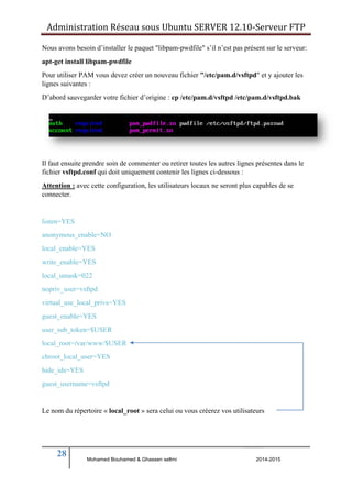 Administration Réseau sous Ubuntu SERVER 12.10‐Serveur FTP 
Nous avons besoin d’installer le paquet "libpam-pwdfile" s’il n’est pas présent sur le serveur: 
apt-get install libpam-pwdfile 
Pour utiliser PAM vous devez créer un nouveau fichier "/etc/pam.d/vsftpd" et y ajouter les 
lignes suivantes : 
D’abord sauvegarder votre fichier d’origine : cp /etc/pam.d/vsftpd /etc/pam.d/vsftpd.bak 
Il faut ensuite prendre soin de commenter ou retirer toutes les autres lignes présentes dans le 
fichier vsftpd.conf qui doit uniquement contenir les lignes ci-dessous : 
Attention : avec cette configuration, les utilisateurs locaux ne seront plus capables de se 
connecter. 
listen=YES 
anonymous_enable=NO 
local_enable=YES 
write_enable=YES 
local_umask=022 
nopriv_user=vsftpd 
virtual_use_local_privs=YES 
guest_enable=YES 
user_sub_token=$USER 
local_root=/var/www/$USER 
chroot_local_user=YES 
hide_ids=YES 
guest_username=vsftpd 
Le nom du répertoire « local_root » sera celui ou vous créerez vos utilisateurs 
28 
Mohamed Bouhamed & Ghassen sellmi 2014-2015 
BERNIER François –AFPA Formation TSGERI 2012-2013 
 
