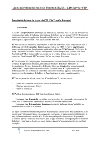Administration Réseau sous Ubuntu SERVER 12.10‐Serveur FTP 
Transfert de fichiers, le protocole FTP (File Transfer Protocol) 
Généralités 
Le File Transfer Protocol (protocole de transfert de fichiers), ou FTP, est un protocole de 
communication dédié à l'échange informatique de fichiers sur un réseau TCP/IP. Il intervient 
au niveau de la couche application du modèle OSI (couche n°7) et utilise TCP comme protocole 
de transport. Le protocole FTP est décrit dans la RFC 959. 
FTP est un service standard d’Internet pour le transfert de fichiers. Il est important de faire la 
différence entre le transfert de fichiers, qui est réalisé par FTP, et l’accès aux fichiers à 
travers un réseau qui est fourni par des applications telles que NFS (Network File System de 
Sun). Le transfert de fichier consiste à recopier un fichier complet d’un système à un autre. 
Pour utiliser FTP, il faut posséder un compte sur le système distant pour pouvoir s’y 
connecter. Dans le cas de FTP anonyme, il n’y a pas besoin de compte. 
FTP a été conçu dès l’origine pour fonctionner entre des machines différentes, exécutant des 
systèmes d’exploitation différents, utilisant des structures de fichiers différentes et 
éventuellement des jeux de caractères différents. Alors que telnet utilise un seul standard 
(ASCII NVT) auquel doivent se conformer les deux machines, FTP gère toutes les 
différences entre les systèmes en supportant un nombre limité de types de fichiers (ASCII, 
binaires, ...) et de structures de fichiers (à flux d’octets ou orientés enregistrements). 
FTP est un protocole orienté connexion. C’est-à-dire qu’il y a trois étapes : 
· Etablir une connexion entre le site local et le site distant 
· Effectuer les traitements désirés 
· Fermer la connexion 
FTP utilise deux connexions TCP pour transférer un fichier : 
· Une connexion de contrôle est utilisée pour acheminer les commandes (ou requêtes) du 
client vers le serveur et les réponses (ou résultats) du serveur vers le client. 
· Une connexion de transfert de données qui est créée à chaque fois qu’un fichier est 
transféré entre le client et le serveur. 
La figure suivante montre la configuration du client et du serveur et les deux connexions. Elle 
montre que l’utilisateur n’a pas à s’occuper des commandes et réponses qui sont échangées le 
long de la connexion de contrôle. Ces détails sont gérés par les interpréteurs de protocole. 
L’élément appelé « interface utilisateur » gère le type d’interface utilisé pour gérer le transfert 
de fichiers : interface en fenêtre, en mode ligne ou à partir d’un programme (script shell par 
exemple). 
3 
Mohamed Bouhamed & Ghassen sellmi 2014-2015 
BERNIER François –AFPA Formation TSGERI 2012-2013 
 