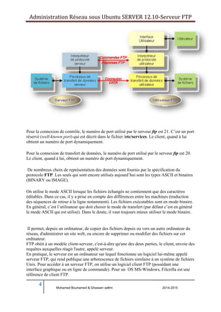 Administration Réseau sous Ubuntu SERVER 12.10‐Serveur FTP 
Pour la connexion de contrôle, le numéro de port utilisé par le serveur ftp est 21. C’est un port 
réservé (well-known port) qui est décrit dans le fichier /etc/services. Le client, quand à lui 
obtient un numéro de port dynamiquement. 
Pour la connexion de transfert de données, le numéro de port utilisé par le serveur ftp est 20. 
Le client, quand à lui, obtient un numéro de port dynamiquement. 
De nombreux choix de représentation des données sont fournis par la spécification du 
protocole FTP. Les seuls qui sont encore utilisés aujourd’hui sont les types ASCII et binaires 
(BINARY ou IMAGE). 
On utilise le mode ASCII lorsque les fichiers échangés ne contiennent que des caractères 
éditables. Dans ce cas, il y a prise en compte des différences entre les machines (traduction 
des séquences de retour à la ligne notamment). Les fichiers exécutables sont en mode binaire. 
En général, c’est l’utilisateur qui doit choisir le mode de transfert (par défaut c’est en général 
le mode ASCII qui est utilisé). Dans le doute, il vaut toujours mieux utiliser le mode binaire. 
Il permet, depuis un ordinateur, de copier des fichiers depuis ou vers un autre ordinateur du 
réseau, d'administrer un site web, ou encore de supprimer ou modifier des fichiers sur cet 
ordinateur. 
FTP obéit à un modèle client-serveur, c'est-à-dire qu'une des deux parties, le client, envoie des 
requêtes auxquelles réagit l'autre, appelé serveur. 
En pratique, le serveur est un ordinateur sur lequel fonctionne un logiciel lui-même appelé 
serveur FTP, qui rend publique une arborescence de fichiers similaire à un système de fichiers 
Unix. Pour accéder à un serveur FTP, on utilise un logiciel client FTP (possédant une 
interface graphique ou en ligne de commande). Pour un OS MS-Windows, Filezilla est une 
référence de client FTP. 
4 
Mohamed Bouhamed & Ghassen sellmi 2014-2015 
BERNIER François –AFPA Formation TSGERI 2012-2013 
 