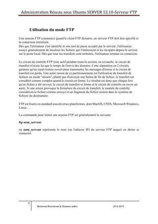 Administration Réseau sous Ubuntu SERVER 12.10‐Serveur FTP 
Utilisation du mode FTP 
Une session FTP commence quand le client FTP démarre, un serveur FTP doit être spécifié et 
la connexion initialisée. 
Dès que l'utilisateur s'est identifié et son mot de passe accepté par le serveur, l'utilisateur 
essaye généralement de localiser les fichiers qui l'intéressent et les récupère depuis le serveur 
sur le poste local. Dès que tous les transferts sont terminés, l'utilisateur termine sa connexion. 
Le circuit de contrôle FTP reste actif pendant toute la session, en revanche, le circuit de 
transfert n'existe lui que le temps de l'envoi des données. Cette séparation en 2 circuits 
garantie qu'un canal restera ouvert pour transmettre les messages d'erreur si le circuit de 
transfert est perdu. Une autre raison de ce partitionnement est l'utilisation du transfert de 
fichiers en mode "stream", plutôt que d'envoyer une balise de fin de fichier, le transfert est 
considéré comme complet quand le circuit est fermé. Le résultat est donc que chaque fois 
qu'un fichier a été envoyé, le circuit de transfert se ferme et le circuit de contrôle en ouvre un 
autre. Si une erreur provoque la fermeture du circuit de transfert, le module de contrôle 
considérera le fichier comme envoyé et un fragment du fichier restera dans le système de 
fichiers du destinataire. 
FTP est fourni en standard sous diverses plateformes, dont MacOS, UNIX, Microsoft Windows, 
Linux, ... 
La commande pour initier une session FTP est généralement la suivante: 
ftp nom_serveur 
où nom_serveur représente le nom (ou l'adresse IP) du serveur FTP auquel on désire se 
connecter. 
7 
Mohamed Bouhamed & Ghassen sellmi 2014-2015 
BERNIER François –AFPA Formation TSGERI 2012-2013 
 