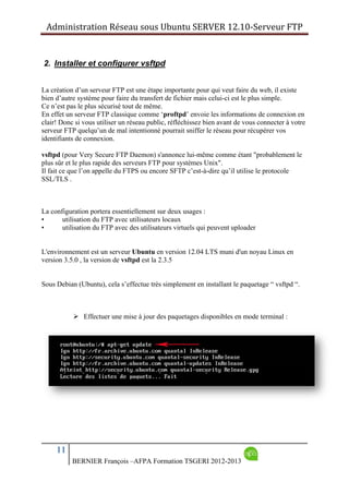 Administration Réseau sous Ubuntu SERVER 12.10‐Serveur FTP      
11
BERNIER François –AFPA Formation TSGERI 2012-2013
2. Installer et configurer vsftpd
La création d’un serveur FTP est une étape importante pour qui veut faire du web, il existe
bien d’autre système pour faire du transfert de fichier mais celui-ci est le plus simple.
Ce n’est pas le plus sécurisé tout de même.
En effet un serveur FTP classique comme ‘proftpd’ envoie les informations de connexion en
clair! Donc si vous utiliser un réseau public, réfléchissez bien avant de vous connecter à votre
serveur FTP quelqu’un de mal intentionné pourrait sniffer le réseau pour récupérer vos
identifiants de connexion.
vsftpd (pour Very Secure FTP Daemon) s'annonce lui-même comme étant "probablement le
plus sûr et le plus rapide des serveurs FTP pour systèmes Unix".
Il fait ce que l’on appelle du FTPS ou encore SFTP c’est-à-dire qu’il utilise le protocole
SSL/TLS .
La configuration portera essentiellement sur deux usages :
• utilisation du FTP avec utilisateurs locaux
• utilisation du FTP avec des utilisateurs virtuels qui peuvent uploader
L'environnement est un serveur Ubuntu en version 12.04 LTS muni d'un noyau Linux en
version 3.5.0 , la version de vsftpd est la 2.3.5
Sous Debian (Ubuntu), cela s’effectue très simplement en installant le paquetage “ vsftpd “.
 Effectuer une mise à jour des paquetages disponibles en mode terminal :
 