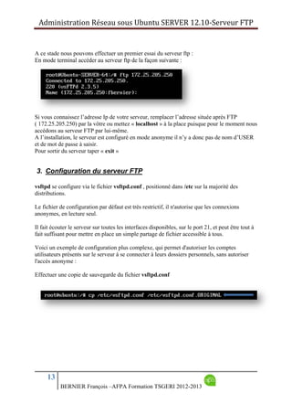 Administration Réseau sous Ubuntu SERVER 12.10‐Serveur FTP      
13
BERNIER François –AFPA Formation TSGERI 2012-2013
A ce stade nous pouvons effectuer un premier essai du serveur ftp :
En mode terminal accéder au serveur ftp de la façon suivante :
Si vous connaissez l’adresse Ip de votre serveur, remplacer l’adresse située après FTP
( 172.25.205.250) par la vôtre ou mettez « localhost » à la place puisque pour le moment nous
accédons au serveur FTP par lui-même.
A l’installation, le serveur est configuré en mode anonyme il n’y a donc pas de nom d’USER
et de mot de passe à saisir.
Pour sortir du serveur taper « exit »
3. Configuration du serveur FTP
vsftpd se configure via le fichier vsftpd.conf , positionné dans /etc sur la majorité des
distributions.
Le fichier de configuration par défaut est très restrictif, il n'autorise que les connexions
anonymes, en lecture seul.
Il fait écouter le serveur sur toutes les interfaces disponibles, sur le port 21, et peut être tout à
fait suffisant pour mettre en place un simple partage de fichier accessible à tous.
Voici un exemple de configuration plus complexe, qui permet d'autoriser les comptes
utilisateurs présents sur le serveur à se connecter à leurs dossiers personnels, sans autoriser
l'accès anonyme :
Effectuer une copie de sauvegarde du fichier vsftpd.conf
 