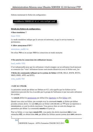 Administration Réseau sous Ubuntu SERVER 12.10‐Serveur FTP      
14
BERNIER François –AFPA Formation TSGERI 2012-2013
Editons maintenant le fichier de configuration :
Détails des fichiers de configuration :
# Run standalone ?
listen=YES
Le mode standalone indique que le serveur est autonome, et que le service tourne en
permanance.
# Allow anonymous FTP ?
anonymous_enable=no
On refuse NO ou on accepte YES les connexions en mode anonyme
# On autorise les connexions des utilisateurs locaux.
local_enable=YES
C'est indispensable pour que les utilisateurs virtuels (mappes sur un utilisateur local) puissent
se connecter (les "vrais" utilisateurs locaux sont ensuite désactivés) avec le fichier user_list
# Refus des commandes influant sur le système de fichier (STOR, DELE, RNFR, RNTO,
MKD, RMD, APPE and SITE)
write_enable=NO
# LOCAL UMASK
Le paramètre umask par défaut sur Debian est 022, cela signifie que les fichiers (et les
répertoires) peuvent être lus et accédés par le groupe de l'utilisateur et par tout autre utilisateur
du système.
Le umask définit les permissions par défaut d'un répertoire ou d'un fichier créé.
Quand vous créez un fichier, par exemple avec la commande touch, ce fichier par défaut
possède certains droits. Ce sont 666 pour un fichier (-rw-rw-rw-) et 777 pour un répertoire (-
rwxrwxrwx), ce sont les droits maximum. Vous pouvez faire en sorte de changer ces
paramètres par défaut. La commande umaskest là pour ça.
Pour un fichier, si vous tapez umask 022, vous partez des droits maximum 666 et vous
retranchez 022, on obtient donc 644, par défaut les fichiers auront comme droit 644 (-rw-r-r--
).
 