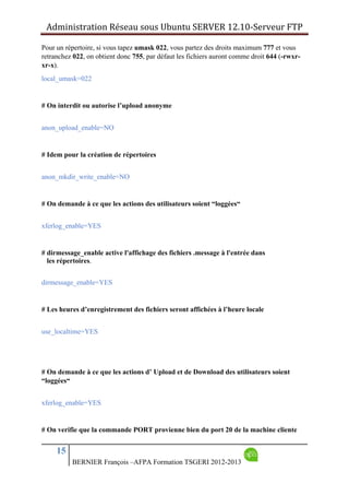 Administration Réseau sous Ubuntu SERVER 12.10‐Serveur FTP      
15
BERNIER François –AFPA Formation TSGERI 2012-2013
Pour un répertoire, si vous tapez umask 022, vous partez des droits maximum 777 et vous
retranchez 022, on obtient donc 755, par défaut les fichiers auront comme droit 644 (-rwxr-
xr-x).
local_umask=022
# On interdit ou autorise l’upload anonyme
anon_upload_enable=NO
# Idem pour la création de répertoires
anon_mkdir_write_enable=NO
# On demande à ce que les actions des utilisateurs soient “loggées“
xferlog_enable=YES
# dirmessage_enable active l'affichage des fichiers .message à l'entrée dans
les répertoires.
dirmessage_enable=YES
# Les heures d’enregistrement des fichiers seront affichées à l’heure locale
use_localtime=YES
# On demande à ce que les actions d’ Upload et de Download des utilisateurs soient
“loggées“
xferlog_enable=YES
# On verifie que la commande PORT provienne bien du port 20 de la machine cliente
 