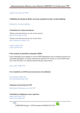 Administration Réseau sous Ubuntu SERVER 12.10‐Serveur FTP      
16
BERNIER François –AFPA Formation TSGERI 2012-2013
connect_from_port_20=YES
# Définition du chemin du fichier où seront enregistrés les logs /var/log/vsftpd.log
xferlog_file=/var/log/vsftpd.log
# On déclare les valeurs de timeout.
#Temps avant déconnexion sur une session inactive
idle_session_timeout=300
#Temps avant déconnexion sur une session active
data_connection_timeout=120
connect_timeout=60
accept_timeout=60
# Par sécurité, on interdit la commande ABOR
Cette commande (abort) indique au serveur DTP d'abandonner tous les transferts associés à la
commande précédente. Si aucune connexion de données n'est ouverte, le serveur DTP ne fait
rien, sinon il la ferme. Le canal de contrôle reste par contre ouvert.
async_abor_enable=NO
# Les transferts en ASCII sont souvent source de confusions
ascii_upload_enable=NO
ascii_download_enable=NO
# Bannière d’acceuil du site FTP
ftpd_banner=Bienvenue sur ce site FTP
# On limite les utilisateurs a leur repertoire
chroot_local_user=YES
chroot_list_enable=NO
 