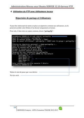 Administration Réseau sous Ubuntu SERVER 12.10‐Serveur FTP      
18
BERNIER François –AFPA Formation TSGERI 2012-2013
4. Utilisation du FTP avec Utilisateurs locaux
Répertoire de partage et Utilisateurs
Il peut être intéressant de mettre en place un répertoire commun aux utilisateurs, ou ils
pourront accéder à des fichiers d’un dossier uniquement en lecture.
Pour cela, il faut créer un espace commun, disons "partageftp" :
Mettez le mot de passe que vous désirez
Ne rien saisir
 