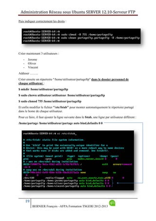 Administration Réseau sous Ubuntu SERVER 12.10‐Serveur FTP      
19
BERNIER François –AFPA Formation TSGERI 2012-2013
Puis indiquer correctement les droits :
Créer maintenant 3 utilisateurs :
- Jerome
- Oliver
- Vincent
Adduser ……..
Créer ensuite un répertoire "/home/utilisateur/partageftp" dans le dossier personnel de
chaque utilisateur :
$ mkdir /home/utilisateur/partageftp
$ sudo chown utilisateur:utilisateur /home/utilisateur/partageftp
$ sudo chmod 755 /home/utilisateur/partageftp
Et enfin modifier le fichier "/etc/fstab" pour monter automatiquement le répertoire partagé
dans le home de chaque utilisateur.
Pour ce faire, il faut ajouter la ligne suivante dans le fstab, une ligne par utilisateur différent :
/home/partage /home/utilisateur/partage auto bind,defaults 0 0
 