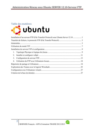 Administration Réseau sous Ubuntu SERVER 12.10‐Serveur FTP      
2
BERNIER François –AFPA Formation TSGERI 2012-2013
Table des matières 
 
Installation d’un serveur FTP (File Transfert Protocol) sous Ubuntu Server 12.10 .................. 1 
Transfert de fichiers, le protocole FTP (File Transfer Protocol)................................................ 3 
Généralités.................................................................................................................................. 3 
Utilisation du mode FTP ............................................................................................................ 7 
Installation du serveur FTP et configuration.............................................................................. 9 
1.  Topologie Physique et logique du réseau........................................................................ 9 
2.  Installer et configurer vsftpd ......................................................................................... 11 
3.  Configuration du serveur FTP....................................................................................... 13 
4.  Utilisation du FTP avec Utilisateurs locaux.................................................................. 18 
Répertoire de partage et Utilisateurs ........................................................................................ 18 
Exploration des Trames avec le logiciel Wireshark................................................................. 25 
Configuration avec Utilisateurs virtuels................................................................................... 27 
Création de la base de données ................................................................................................ 27 
 