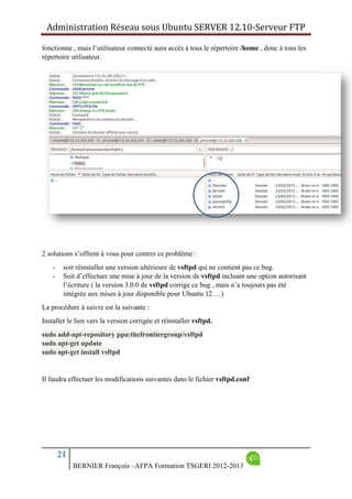 Administration Réseau sous Ubuntu SERVER 12.10‐Serveur FTP      
21
BERNIER François –AFPA Formation TSGERI 2012-2013
fonctionne , mais l’utilisateur connecté aura accès à tous le répertoire /home , donc à tous les
répertoire utilisateur.
2 solutions s’offrent à vous pour contrer ce problème :
- soit réinstaller une version ultérieure de vsftpd qui ne contient pas ce bug.
- Soit d’effectuer une mise à jour de la version de vsftpd incluant une option autorisant
l’écriture ( la version 3.0.0 de vsftpd corrige ce bug , mais n’a toujours pas été
intégrée aux mises à jour disponible pour Ubuntu 12….)
La procédure à suivre est la suivante :
Installer le lien vers la version corrigée et réinstaller vsftpd.
sudo add-apt-repository ppa:thefrontiergroup/vsftpd
sudo apt-get update
sudo apt-get install vsftpd
Il faudra effectuer les modifications suivantes dans le fichier vsftpd.conf
 