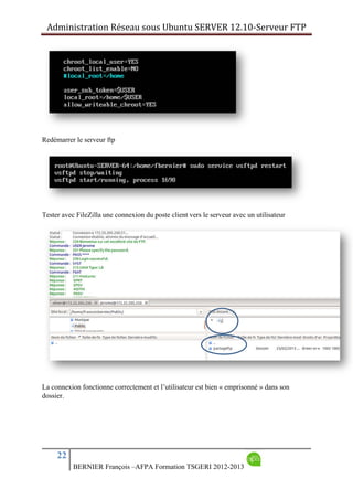 Administration Réseau sous Ubuntu SERVER 12.10‐Serveur FTP      
22
BERNIER François –AFPA Formation TSGERI 2012-2013
Redémarrer le serveur ftp
Tester avec FileZilla une connexion du poste client vers le serveur avec un utilisateur
La connexion fonctionne correctement et l’utilisateur est bien « emprisonné » dans son
dossier.
 