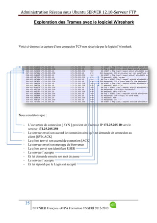 Administration Réseau sous Ubuntu SERVER 12.10‐Serveur FTP      
25
BERNIER François –AFPA Formation TSGERI 2012-2013
Exploration des Trames avec le logiciel Wireshark
Voici ci-dessous la capture d’une connexion TCP non sécurisée par le logiciel Wireshark
Nous constatons que :
- L’ouverture de connexion [ SYN ] provient de l’adresse IP 172.25.205.10 vers le
serveur 172.25.205.250
- Le serveur envoi son accord de connexion ainsi qu’une demande de connexion au
client [SYN,ACK]
- Le client renvoi son accord de connexion [ACK]
- Le serveur envoi son message de bienvenue
- Le client envoi son identifiant USER
- Le serveur l’accepte
- Et lui demande ensuite son mot de passe
- Le serveur l’accepte
- Et lui répond que le Login est accepté
 