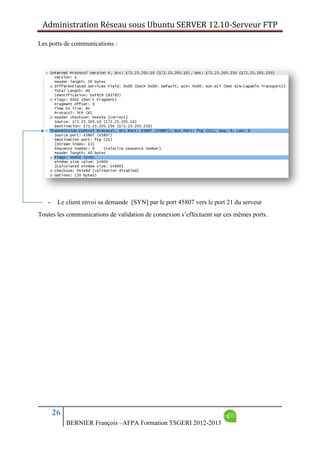 Administration Réseau sous Ubuntu SERVER 12.10‐Serveur FTP      
26
BERNIER François –AFPA Formation TSGERI 2012-2013
Les ports de communications :
- Le client envoi sa demande [SYN] par le port 45807 vers le port 21 du serveur
Toutes les communications de validation de connexion s’effectuent sur ces mêmes ports.
 