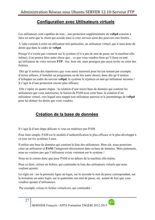 Administration Réseau sous Ubuntu SERVER 12.10‐Serveur FTP      
27
BERNIER François –AFPA Formation TSGERI 2012-2013
Configuration avec Utilisateurs virtuels
Les utilisateurs sont capables de tout... une protection supplémentaire de vsftpd consiste à
faire en sorte que le client qui accède ainsi à votre serveur aient des pouvoirs très limités...
L’idée consiste à créer un utilisateur très particulier, un utilisateur virtuel, qui n’aura donc de
droits que dans le cadre de vsftpd.
Puisqu’il n’existe pas vraiment sur le système (il n’a pas de mot de passe sur la machine elle-
même), il ne pourra faire autre chose que... ce que vous voudrez bien qu’il fasse en tant
qu’utilisateur de votre serveur FTP : lire, bien sûr, mais pourquoi pas aussi écrire ou créer des
fichiers.
Dès qu’il sortira des répertoires que vous aurez autorisés pour lui (en tentant par exemple
d’écrire ailleurs, d’installer un programme ou de lire autre chose), donc dès qu’il tentera
d’échapper au cadre du serveur vsftpd, le système le rejettera en tant qu’utilisateur inconnu !
Il s’agit là d’une protection encore plus efficace.
Elle s’opère en quatre étapes : la création d’une micro base de données qui contient les
utilisateurs que vous autoriserez, la liaison de PAM avec cette base, la création d’un
utilisateur virtuel, vers lequel sera mappé tout utilisateur autorisé et le paramétrage de vsftpd
pour lui donner les droits que vous voudrez.
Création de la base de données
Il s’agit là d’une étape délicate si vous ne maîtrisez pas PAM.
Pour faire simple, PAM est le module d’authentification le plus efficace et le plus développé à
ce jour sur les systèmes Linux.
Il utilise une base de données qui contient la liste des utilisateurs. Bien sûr, nous pourrions
créer un utilisateur et PAM l’intégrerait directement dans sa base de données. Mais justement,
nous ne voulons pas que l’utilisateur existe vraiment sur le système !
Nous ne le créons donc que pour PAM et en dehors de la machine elle-même.
Pour ce faire, créons un fichier, qui contiendra la liste des utilisateurs virtuels que nous
voulons ajouter.
La règle est : sur la première ligne un login, sur la seconde le mot de passe correspondant, sur
la troisième un autre login, sur la quatrième son mot de passe, etc. autant de fois que vous
voudrez ajouter d’utilisateurs.
Par exemple, créons le fichier virtuels.txt, qui contiendra :
 