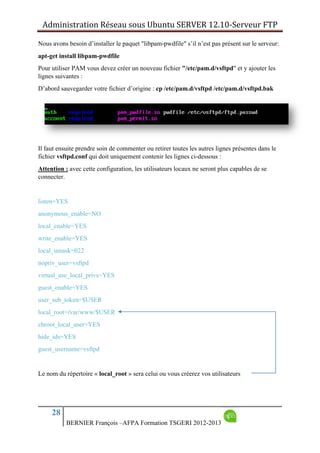 Administration Réseau sous Ubuntu SERVER 12.10‐Serveur FTP      
28
BERNIER François –AFPA Formation TSGERI 2012-2013
Nous avons besoin d’installer le paquet "libpam-pwdfile" s’il n’est pas présent sur le serveur:
apt-get install libpam-pwdfile
Pour utiliser PAM vous devez créer un nouveau fichier "/etc/pam.d/vsftpd" et y ajouter les
lignes suivantes :
D’abord sauvegarder votre fichier d’origine : cp /etc/pam.d/vsftpd /etc/pam.d/vsftpd.bak
Il faut ensuite prendre soin de commenter ou retirer toutes les autres lignes présentes dans le
fichier vsftpd.conf qui doit uniquement contenir les lignes ci-dessous :
Attention : avec cette configuration, les utilisateurs locaux ne seront plus capables de se
connecter.
listen=YES
anonymous_enable=NO
local_enable=YES
write_enable=YES
local_umask=022
nopriv_user=vsftpd
virtual_use_local_privs=YES
guest_enable=YES
user_sub_token=$USER
local_root=/var/www/$USER
chroot_local_user=YES
hide_ids=YES
guest_username=vsftpd
Le nom du répertoire « local_root » sera celui ou vous créerez vos utilisateurs
 