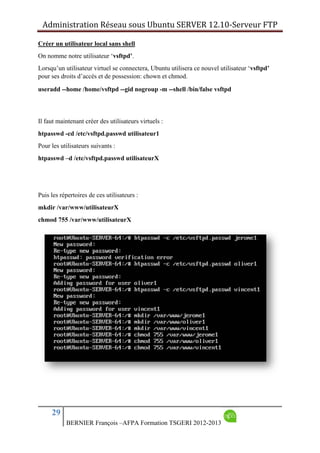 Administration Réseau sous Ubuntu SERVER 12.10‐Serveur FTP      
29
BERNIER François –AFPA Formation TSGERI 2012-2013
Créer un utilisateur local sans shell
On nomme notre utilisateur ‘vsftpd’.
Lorsqu’un utilisateur virtuel se connectera, Ubuntu utilisera ce nouvel utilisateur ‘vsftpd’
pour ses droits d’accès et de possession: chown et chmod.
useradd --home /home/vsftpd --gid nogroup -m --shell /bin/false vsftpd
Il faut maintenant créer des utilisateurs virtuels :
htpasswd -cd /etc/vsftpd.passwd utilisateur1
Pour les utilisateurs suivants :
htpasswd –d /etc/vsftpd.passwd utilisateurX
Puis les répertoires de ces utilisateurs :
mkdir /var/www/utilisateurX
chmod 755 /var/www/utilisateurX
 